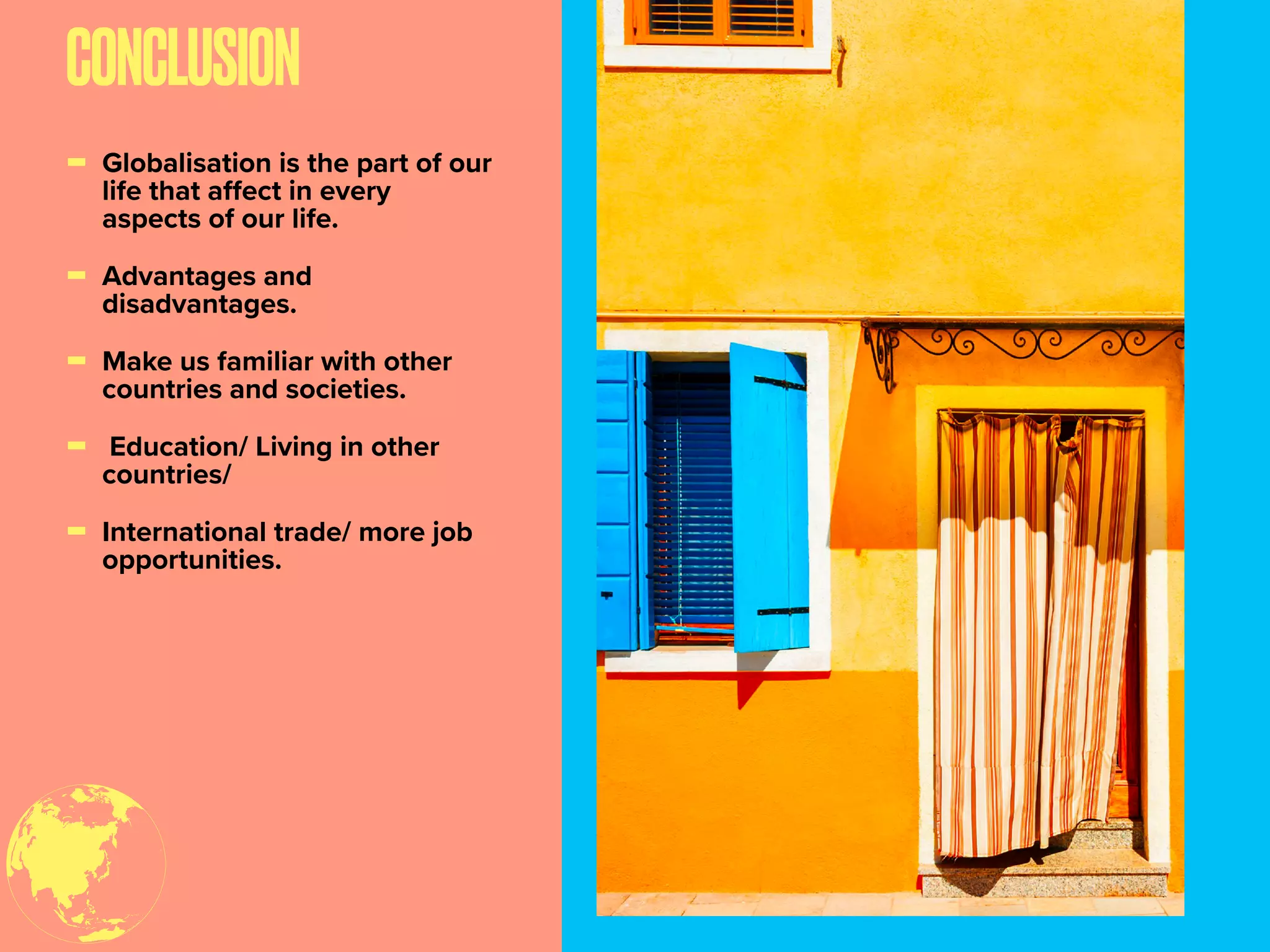 CONCLUSION
- Globalisation is the part of our
life that aﬀect in every
aspects of our life.
- Advantages and
disadvantages.
- Make us familiar with other
countries and societies.
- Education/ Living in other
countries/
- International trade/ more job
opportunities.
 