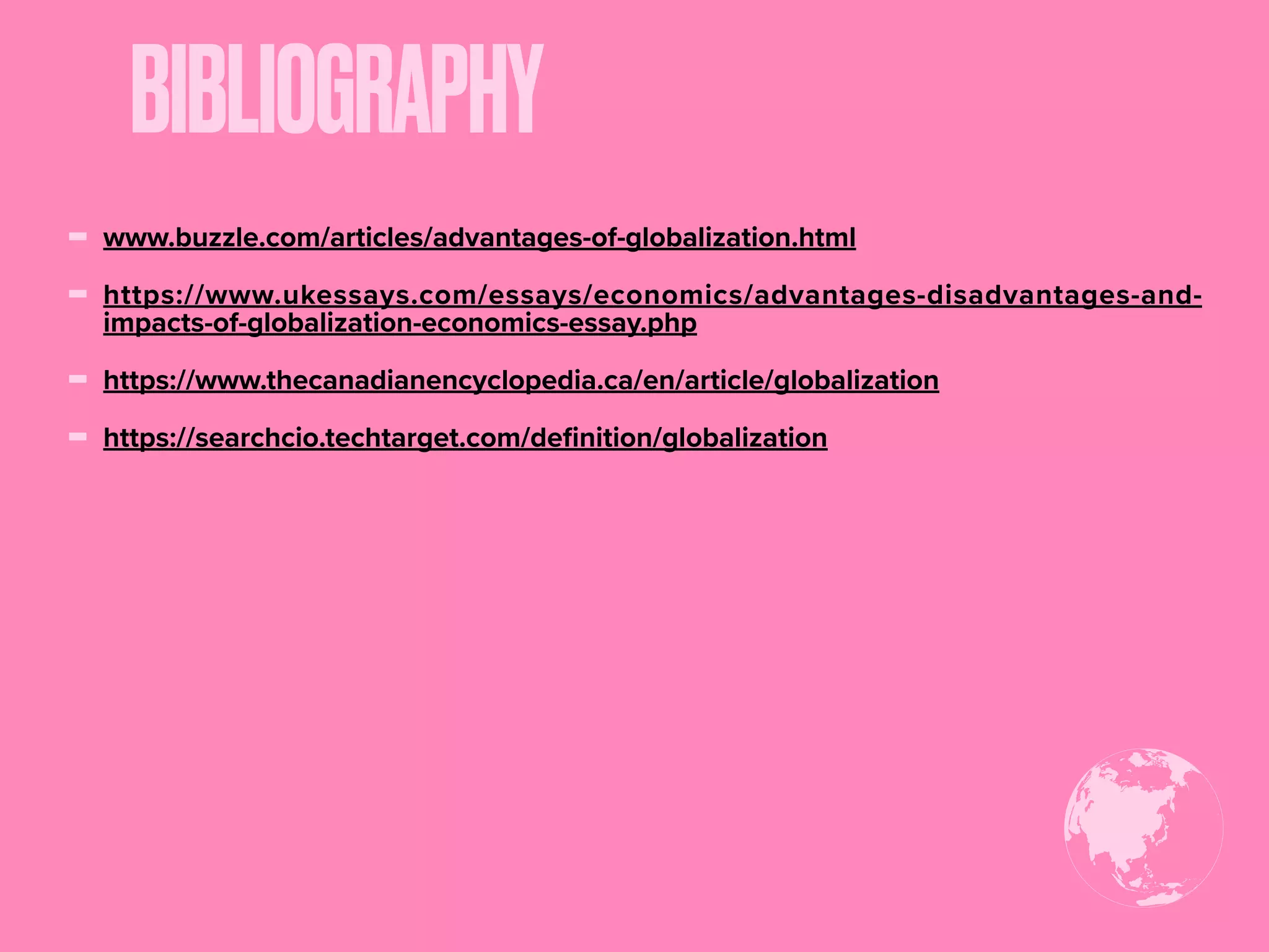BIBLIOGRAPHY
- www.buzzle.com/articles/advantages-of-globalization.html
- https://www.ukessays.com/essays/economics/advantages-disadvantages-and-
impacts-of-globalization-economics-essay.php
- https://www.thecanadianencyclopedia.ca/en/article/globalization
- https://searchcio.techtarget.com/deﬁnition/globalization
 