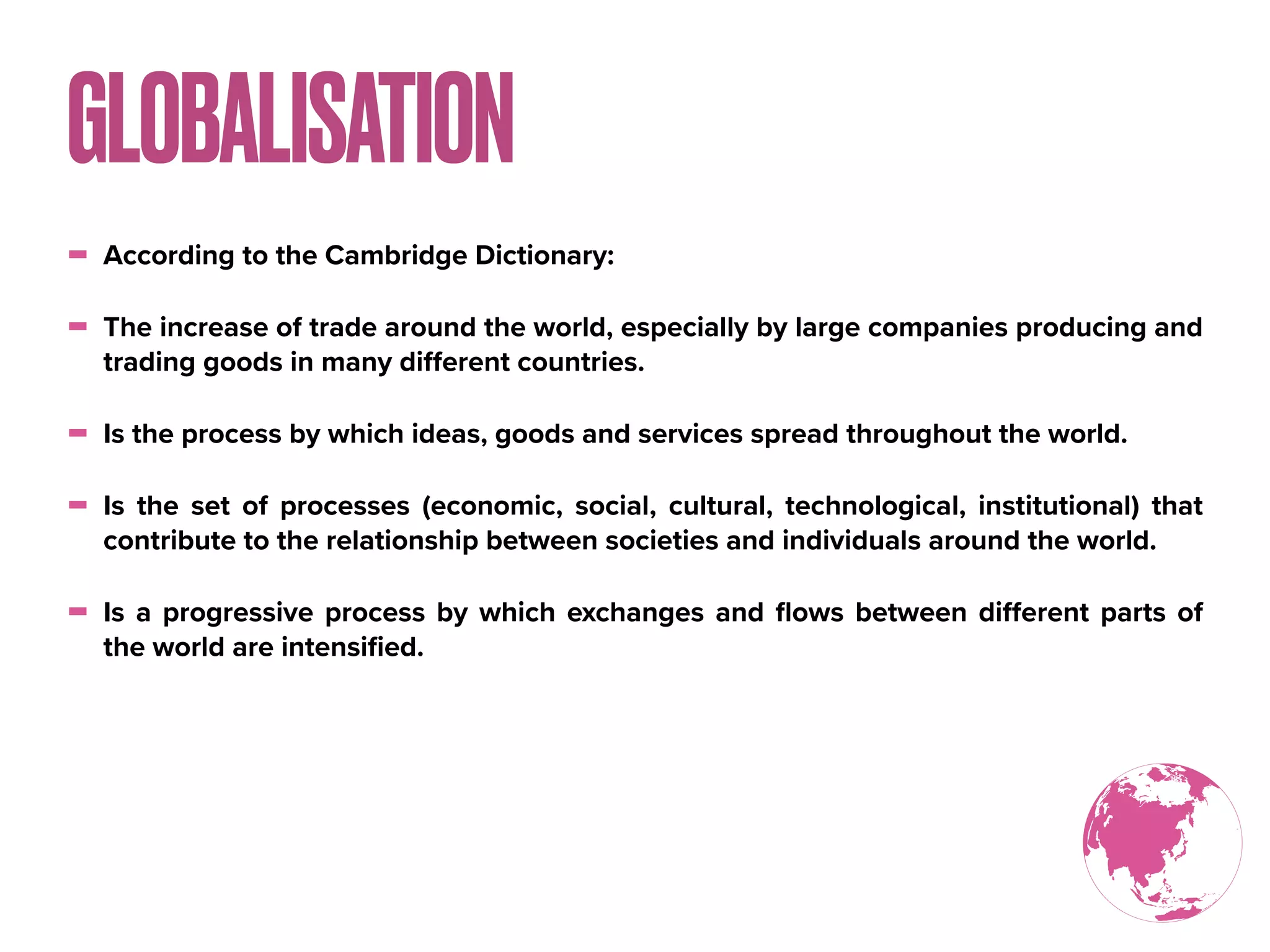 - According to the Cambridge Dictionary:
- The increase of trade around the world, especially by large companies producing and
trading goods in many diﬀerent countries.
- Is the process by which ideas, goods and services spread throughout the world.
- Is the set of processes (economic, social, cultural, technological, institutional) that
contribute to the relationship between societies and individuals around the world.
- Is a progressive process by which exchanges and ﬂows between diﬀerent parts of
the world are intensiﬁed.
GLOBALISATION
 