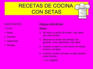 RECETAS DE COCINA  CON SETAS INGREDIENTES: Arroz. Setas. Gambas. Calamares. Almejas. PAELLA CON SETAS Pasos: Se hace un sofrito de aceite y ajo hasta que esté dorado. Después se echan las almejas, las gambas, unos calamares y las setas. Cuando ya esté un poco hecho se añade el arroz y el agua. Cuando ya está cocinado se deja reposar unos minutos… ¡ Y A COMER! 