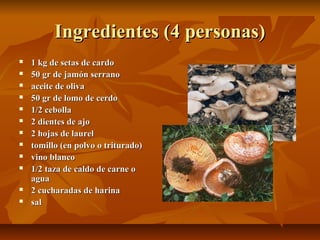 Ingredientes (4 personas)Ingredientes (4 personas)
 1 kg de setas de cardo1 kg de setas de cardo
 50 gr de jamón serrano50 gr de jamón serrano
 aceite de olivaaceite de oliva
 50 gr de lomo de cerdo50 gr de lomo de cerdo
 1/2 cebolla1/2 cebolla
 2 dientes de ajo2 dientes de ajo
 2 hojas de laurel2 hojas de laurel
 tomillo (en polvo o triturado)tomillo (en polvo o triturado)
 vino blancovino blanco
 1/2 taza de caldo de carne o1/2 taza de caldo de carne o
aguaagua
 2 cucharadas de harina2 cucharadas de harina
 salsal
 