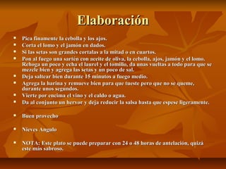 ElaboraciónElaboración
 Pica finamente la cebolla y los ajos.Pica finamente la cebolla y los ajos.
 Corta el lomo y el jamón en dados.Corta el lomo y el jamón en dados.
 Si las setas son grandes cortalas a la mitad o en cuartos.Si las setas son grandes cortalas a la mitad o en cuartos.
 Pon al fuego una sartén con aceite de oliva, la cebolla, ajos, jamón y el lomo.Pon al fuego una sartén con aceite de oliva, la cebolla, ajos, jamón y el lomo.
Rehoga un poco y echa el laurel y el tomillo, da unas vueltas a todo para que seRehoga un poco y echa el laurel y el tomillo, da unas vueltas a todo para que se
mezcle bien y agrega las setas y un poco de sal.mezcle bien y agrega las setas y un poco de sal.
 Deja saltear bien durante 15 minutos a fuego medio.Deja saltear bien durante 15 minutos a fuego medio.
 Agrega la harina y remueve bien para que tueste pero que no se queme,Agrega la harina y remueve bien para que tueste pero que no se queme,
durante unos segundos.durante unos segundos.
 Vierte por encima el vino y el caldo o agua.Vierte por encima el vino y el caldo o agua.
 Da al conjunto un hervor y deja reducir la salsa hasta que espese ligeramente.Da al conjunto un hervor y deja reducir la salsa hasta que espese ligeramente.
 Buen provechoBuen provecho
 Nieves AnguloNieves Angulo
 NOTA: Este plato se puede preparar con 24 o 48 horas de antelación, quizáNOTA: Este plato se puede preparar con 24 o 48 horas de antelación, quizá
este más sabroso.este más sabroso.
 