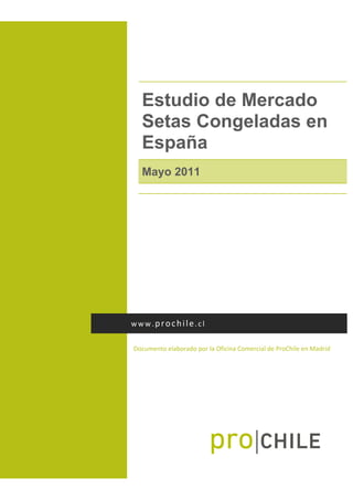  
Estudio de Mercado
Setas Congeladas en
España
Mayo 2011
 
Documento elaborado por la Oficina Comercial de ProChile en Madrid 
www.prochile.cl 
 