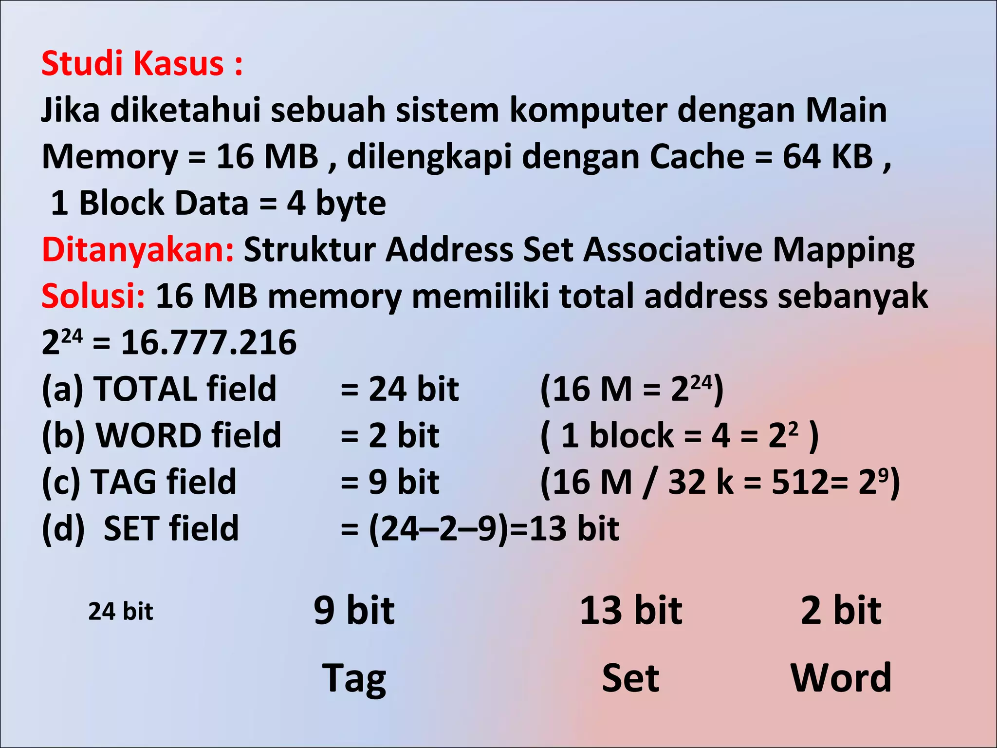 Studi Kasus :
Jika diketahui sebuah sistem komputer dengan Main
Memory = 16 MB , dilengkapi dengan Cache = 64 KB ,
 1 Block Data = 4 byte
Ditanyakan: Struktur Address Set Associative Mapping
Solusi: 16 MB memory memiliki total address sebanyak
224 = 16.777.216
(a) TOTAL field    = 24 bit    (16 M = 224)
(b) WORD field = 2 bit         ( 1 block = 4 = 22 )
(c) TAG field      = 9 bit     (16 M / 32 k = 512= 29)
(d) SET field      = (24–2–9)=13 bit

  24 bit        9 bit           13 bit        2 bit
                 Tag              Set        Word
 
