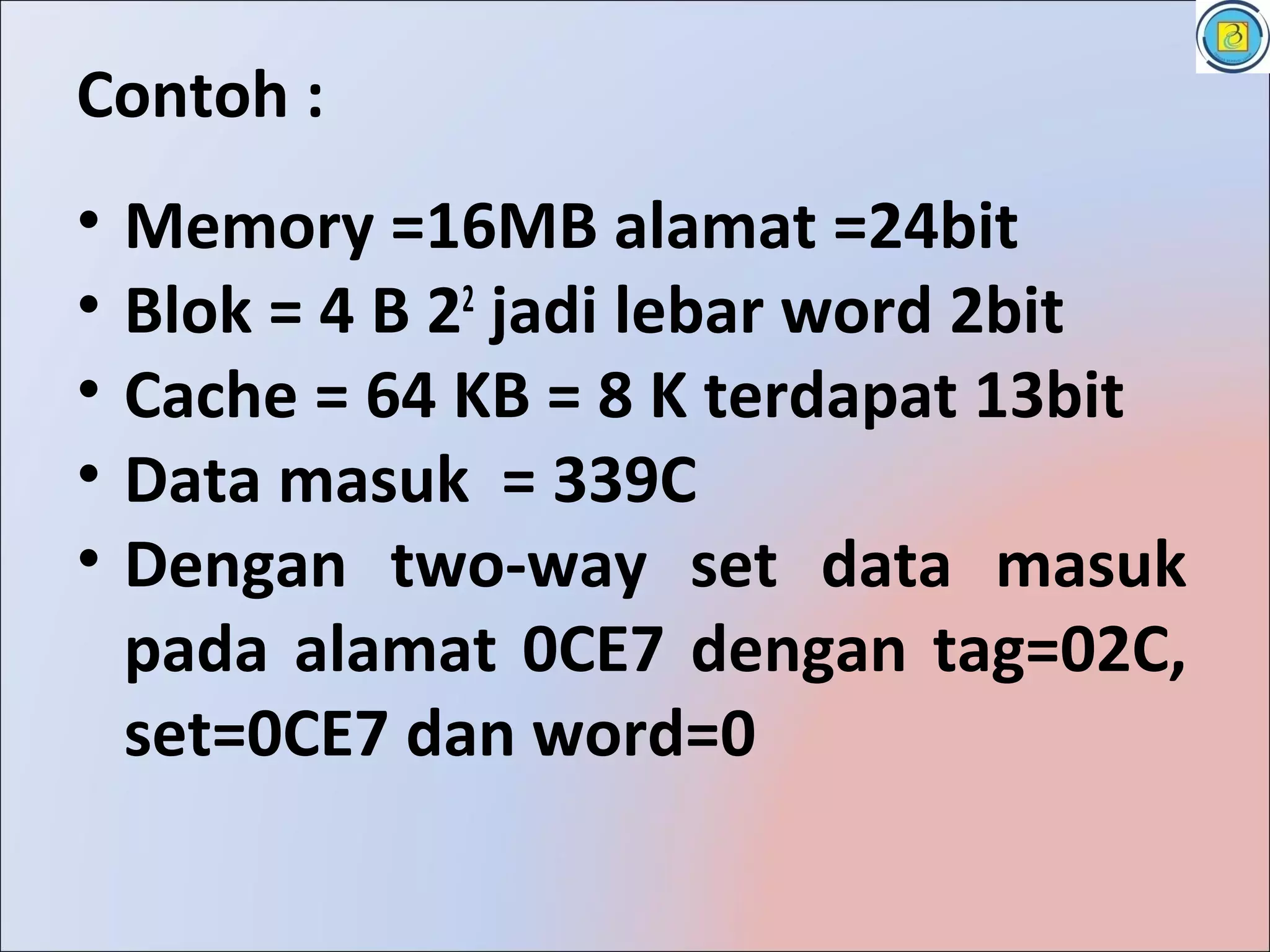 Contoh :
•   Memory =16MB alamat =24bit
•   Blok = 4 B 22 jadi lebar word 2bit
•   Cache = 64 KB = 8 K terdapat 13bit
•   Data masuk = 339C
•   Dengan two-way set data masuk
    pada alamat 0CE7 dengan tag=02C,
    set=0CE7 dan word=0
 