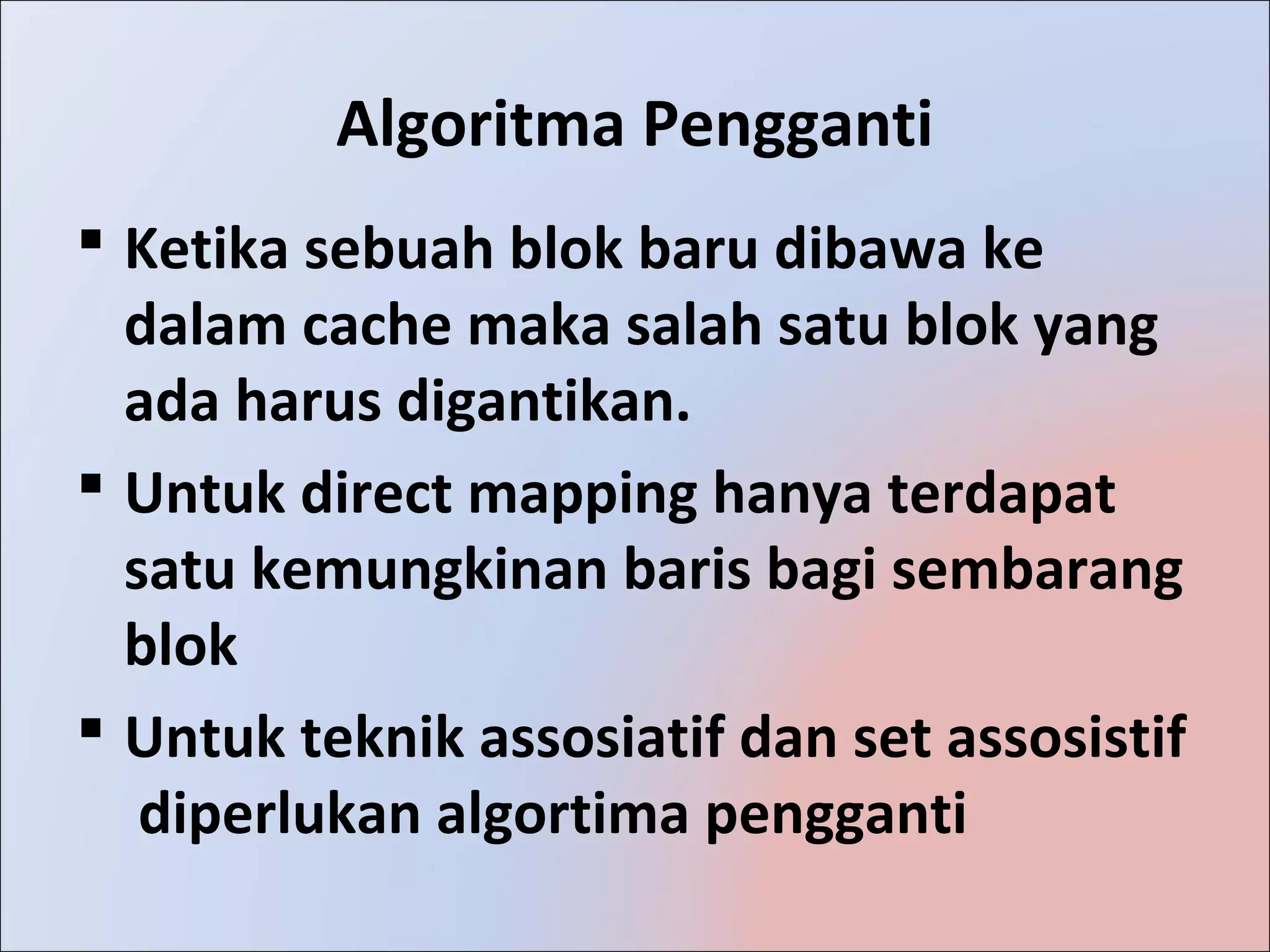 Algoritma Pengganti
 Ketika sebuah blok baru dibawa ke
  dalam cache maka salah satu blok yang
  ada harus digantikan.
 Untuk direct mapping hanya terdapat
  satu kemungkinan baris bagi sembarang
  blok
 Untuk teknik assosiatif dan set assosistif
   diperlukan algortima pengganti
 