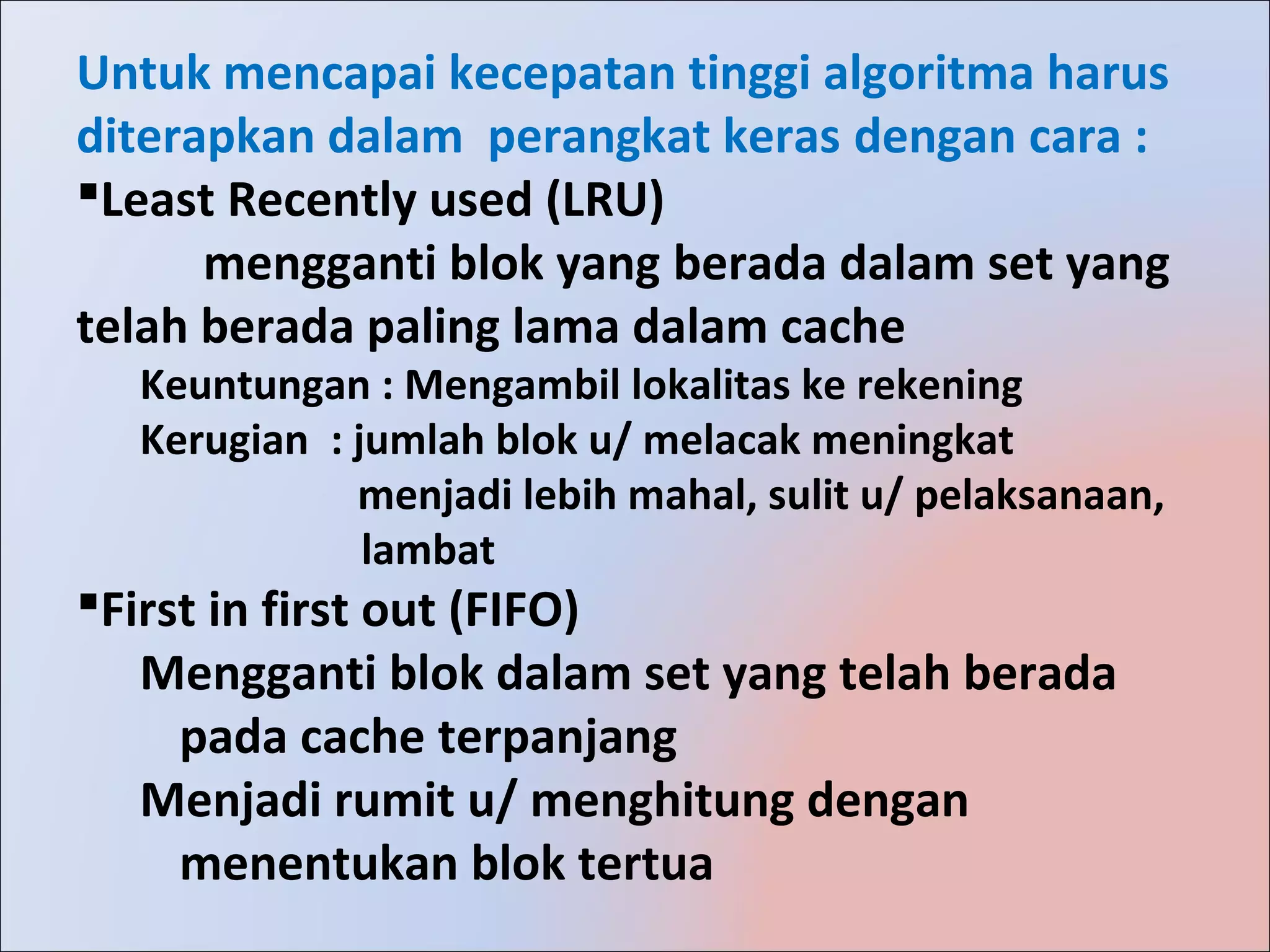 Untuk mencapai kecepatan tinggi algoritma harus
diterapkan dalam perangkat keras dengan cara :
Least Recently used (LRU)
      mengganti blok yang berada dalam set yang
telah berada paling lama dalam cache
  Keuntungan : Mengambil lokalitas ke rekening
  Kerugian : jumlah blok u/ melacak meningkat
             menjadi lebih mahal, sulit u/ pelaksanaan,
              lambat
First in first out (FIFO)
   Mengganti blok dalam set yang telah berada
     pada cache terpanjang
   Menjadi rumit u/ menghitung dengan
     menentukan blok tertua
 