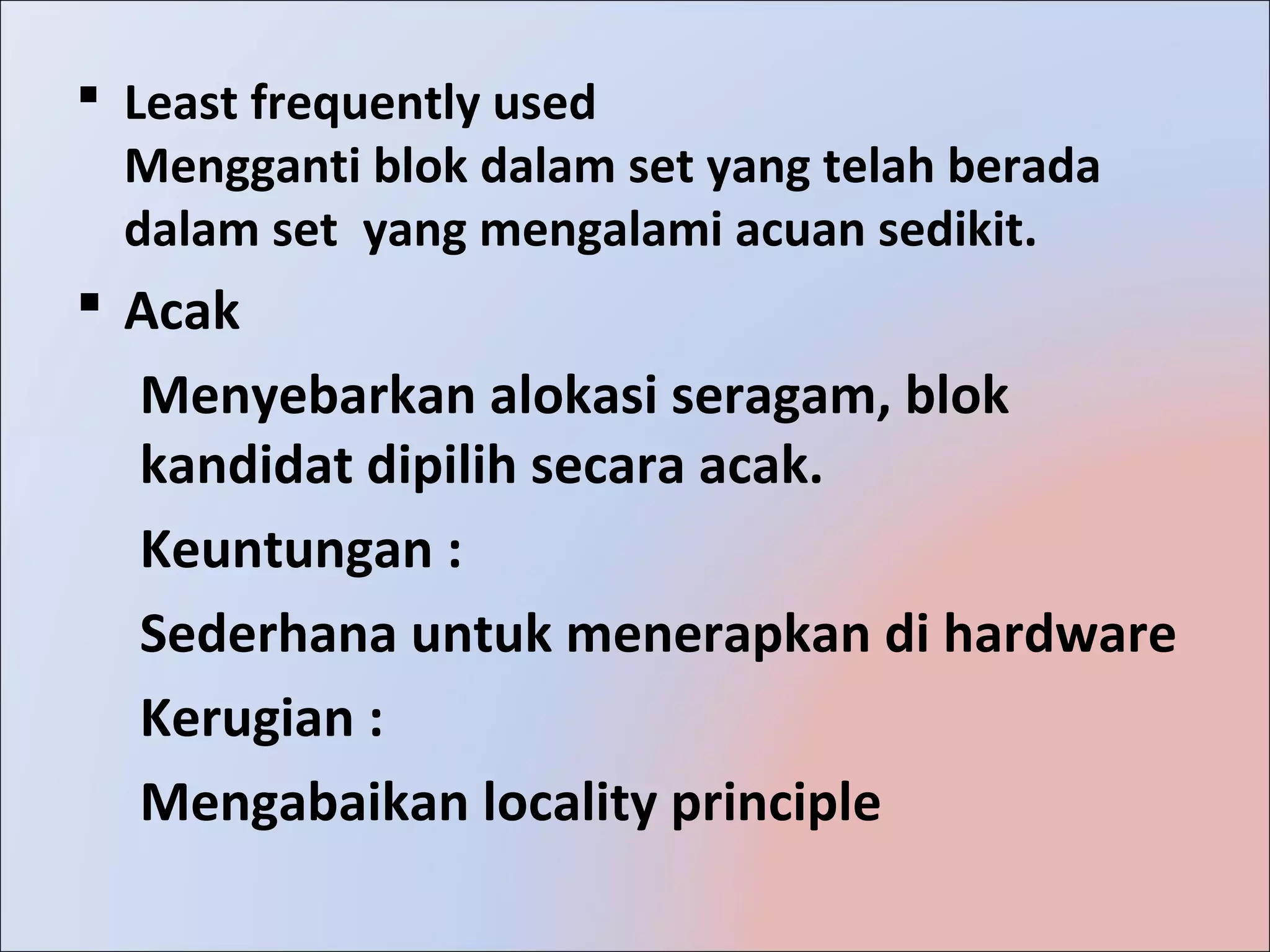  Least frequently used
  Mengganti blok dalam set yang telah berada
  dalam set yang mengalami acuan sedikit.
 Acak
  Menyebarkan alokasi seragam, blok
  kandidat dipilih secara acak.
  Keuntungan :
  Sederhana untuk menerapkan di hardware
  Kerugian :
  Mengabaikan locality principle
 