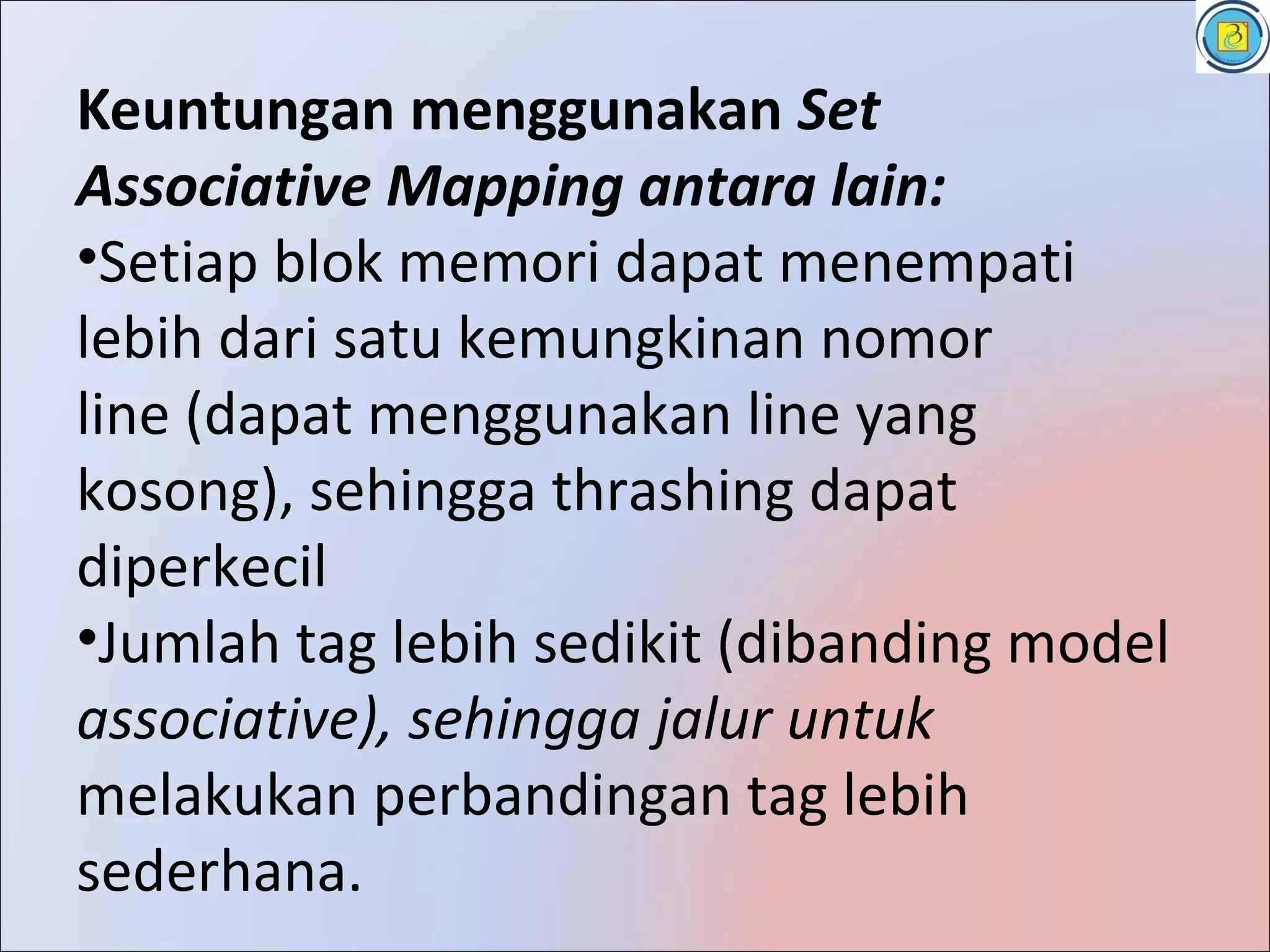 Keuntungan menggunakan Set
Associative Mapping antara lain:
•Setiap blok memori dapat menempati
lebih dari satu kemungkinan nomor
line (dapat menggunakan line yang
kosong), sehingga thrashing dapat
diperkecil
•Jumlah tag lebih sedikit (dibanding model
associative), sehingga jalur untuk
melakukan perbandingan tag lebih
sederhana.
 