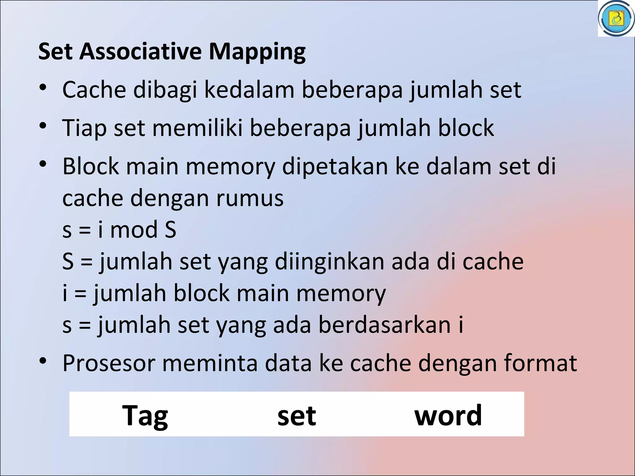 Set Associative Mapping
• Cache dibagi kedalam beberapa jumlah set
• Tiap set memiliki beberapa jumlah block
• Block main memory dipetakan ke dalam set di
  cache dengan rumus
  s = i mod S
  S = jumlah set yang diinginkan ada di cache
  i = jumlah block main memory
  s = jumlah set yang ada berdasarkan i
• Prosesor meminta data ke cache dengan format

       Tag          set         word
 