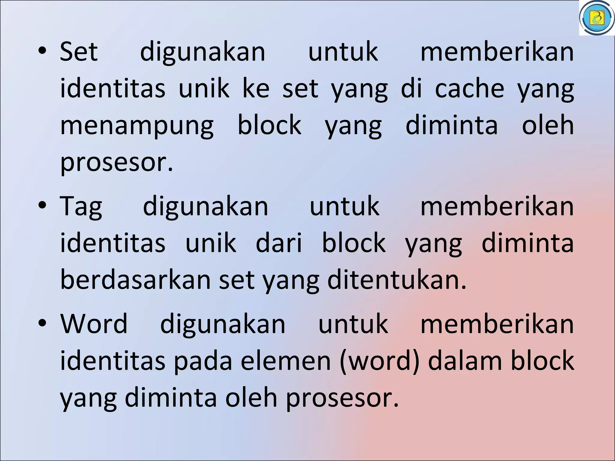 • Set digunakan untuk memberikan
  identitas unik ke set yang di cache yang
  menampung block yang diminta oleh
  prosesor.
• Tag digunakan untuk memberikan
  identitas unik dari block yang diminta
  berdasarkan set yang ditentukan.
• Word digunakan untuk memberikan
  identitas pada elemen (word) dalam block
  yang diminta oleh prosesor.
 