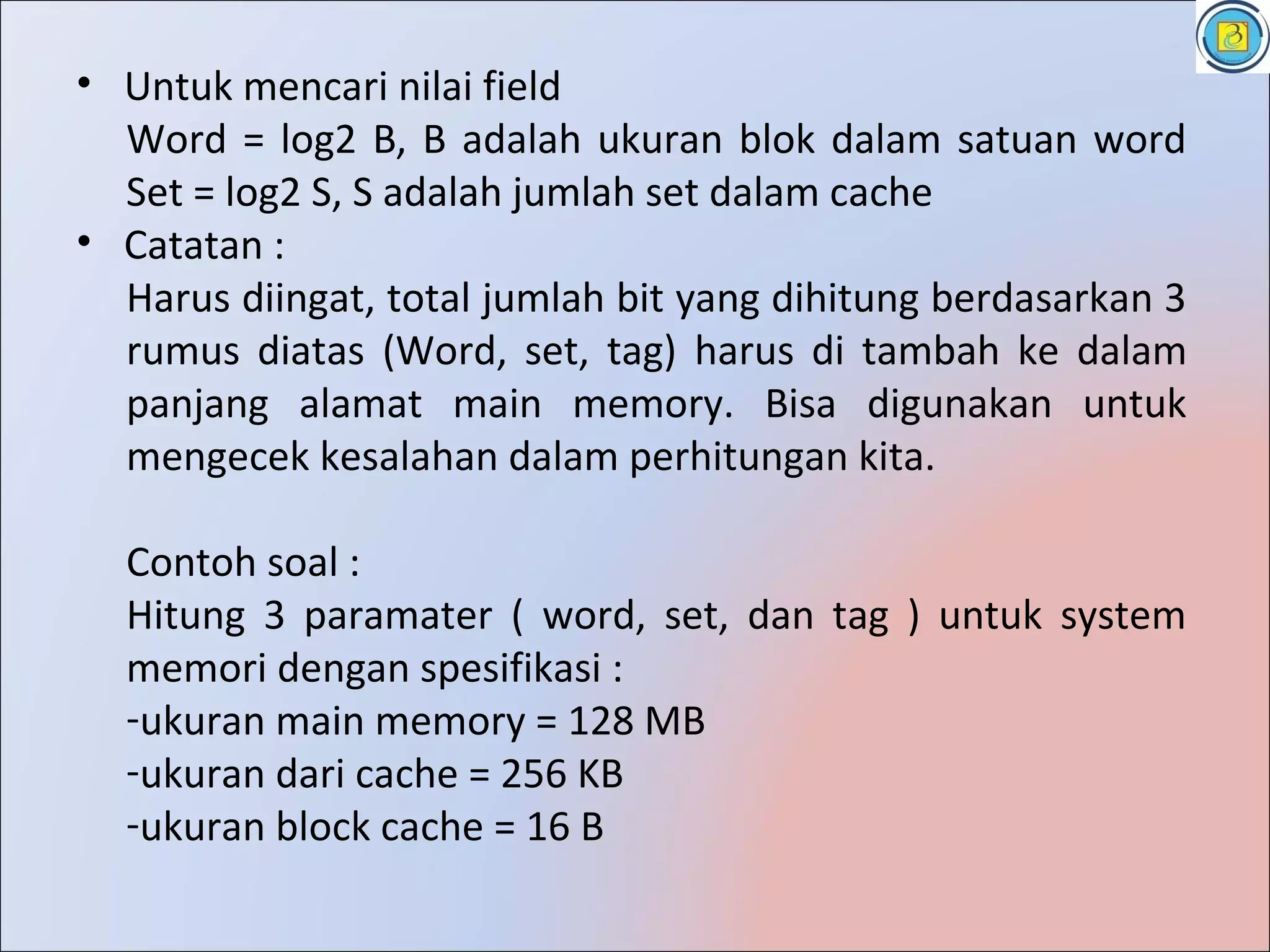 • Untuk mencari nilai field
  Word = log2 B, B adalah ukuran blok dalam satuan word
  Set = log2 S, S adalah jumlah set dalam cache
• Catatan :
  Harus diingat, total jumlah bit yang dihitung berdasarkan 3
  rumus diatas (Word, set, tag) harus di tambah ke dalam
  panjang alamat main memory. Bisa digunakan untuk
  mengecek kesalahan dalam perhitungan kita.

  Contoh soal :
  Hitung 3 paramater ( word, set, dan tag ) untuk system
  memori dengan spesifikasi :
  -ukuran main memory = 128 MB
  -ukuran dari cache = 256 KB
  -ukuran block cache = 16 B
 