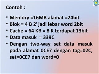 Contoh :
•   Memory =16MB alamat =24bit
•   Blok = 4 B 22 jadi lebar word 2bit
•   Cache = 64 KB = 8 K terdapat 13bit
•   Data masuk = 339C
•   Dengan two-way set data masuk
    pada alamat 0CE7 dengan tag=02C,
    set=0CE7 dan word=0
 