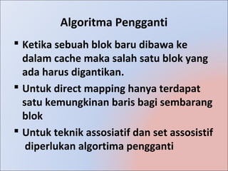 Algoritma Pengganti
 Ketika sebuah blok baru dibawa ke
  dalam cache maka salah satu blok yang
  ada harus digantikan.
 Untuk direct mapping hanya terdapat
  satu kemungkinan baris bagi sembarang
  blok
 Untuk teknik assosiatif dan set assosistif
   diperlukan algortima pengganti
 