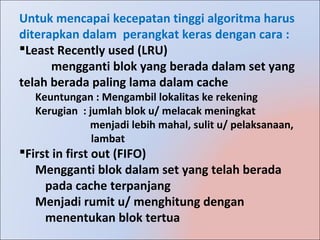 Untuk mencapai kecepatan tinggi algoritma harus
diterapkan dalam perangkat keras dengan cara :
Least Recently used (LRU)
      mengganti blok yang berada dalam set yang
telah berada paling lama dalam cache
  Keuntungan : Mengambil lokalitas ke rekening
  Kerugian : jumlah blok u/ melacak meningkat
             menjadi lebih mahal, sulit u/ pelaksanaan,
              lambat
First in first out (FIFO)
   Mengganti blok dalam set yang telah berada
     pada cache terpanjang
   Menjadi rumit u/ menghitung dengan
     menentukan blok tertua
 