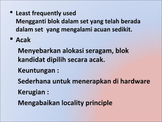  Least frequently used
  Mengganti blok dalam set yang telah berada
  dalam set yang mengalami acuan sedikit.
 Acak
  Menyebarkan alokasi seragam, blok
  kandidat dipilih secara acak.
  Keuntungan :
  Sederhana untuk menerapkan di hardware
  Kerugian :
  Mengabaikan locality principle
 