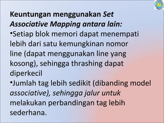 Keuntungan menggunakan Set
Associative Mapping antara lain:
•Setiap blok memori dapat menempati
lebih dari satu kemungkinan nomor
line (dapat menggunakan line yang
kosong), sehingga thrashing dapat
diperkecil
•Jumlah tag lebih sedikit (dibanding model
associative), sehingga jalur untuk
melakukan perbandingan tag lebih
sederhana.
 