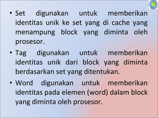 • Set digunakan untuk memberikan
  identitas unik ke set yang di cache yang
  menampung block yang diminta oleh
  prosesor.
• Tag digunakan untuk memberikan
  identitas unik dari block yang diminta
  berdasarkan set yang ditentukan.
• Word digunakan untuk memberikan
  identitas pada elemen (word) dalam block
  yang diminta oleh prosesor.
 