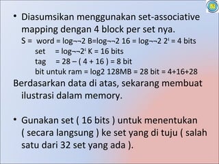 • Diasumsikan menggunakan set-associative
  mapping dengan 4 block per set nya.
  S = word = log¬¬2 B=log¬¬2 16 = log¬¬2 24 = 4 bits
     set = log¬¬24 K = 16 bits
     tag = 28 – ( 4 + 16 ) = 8 bit
     bit untuk ram = log2 128MB = 28 bit = 4+16+28
Berdasarkan data di atas, sekarang membuat
  ilustrasi dalam memory.

• Gunakan set ( 16 bits ) untuk menentukan
  ( secara langsung ) ke set yang di tuju ( salah
  satu dari 32 set yang ada ).
 