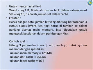 • Untuk mencari nilai field
  Word = log2 B, B adalah ukuran blok dalam satuan word
  Set = log2 S, S adalah jumlah set dalam cache
• Catatan :
  Harus diingat, total jumlah bit yang dihitung berdasarkan 3
  rumus diatas (Word, set, tag) harus di tambah ke dalam
  panjang alamat main memory. Bisa digunakan untuk
  mengecek kesalahan dalam perhitungan kita.

  Contoh soal :
  Hitung 3 paramater ( word, set, dan tag ) untuk system
  memori dengan spesifikasi :
  -ukuran main memory = 128 MB
  -ukuran dari cache = 256 KB
  -ukuran block cache = 16 B
 