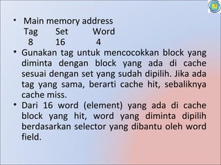 • Main memory address
   Tag    Set      Word
    8     16        4
• Gunakan tag untuk mencocokkan block yang
  diminta dengan block yang ada di cache
  sesuai dengan set yang sudah dipilih. Jika ada
  tag yang sama, berarti cache hit, sebaliknya
  cache miss.
• Dari 16 word (element) yang ada di cache
  block yang hit, word yang diminta dipilih
  berdasarkan selector yang dibantu oleh word
  field.
 
