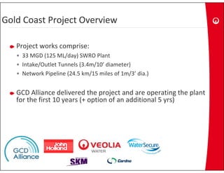 Gold Coast Project Overview
Gold Coast Project Overview
              j

   Project works comprise:
   P j t      k       i
   • 33 MGD (125 ML/day) SWRO Plant
   • Intake/Outlet Tunnels (3 4m/10’ diameter)
     Intake/Outlet Tunnels (3.4m/10 diameter)
   • Network Pipeline (24.5 km/15 miles of 1m/3’ dia.)


   GCD Alliance delivered the project and are operating the plant 
   for the first 10 years (+ option of an additional 5 yrs)
 