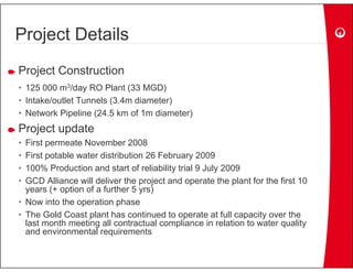 Project Details
Project Construction
• 125 000 m3/day RO Plant (33 MGD)
• Intake/outlet Tunnels (3.4m diameter)
• Network Pipeline (24.5 km of 1m diameter)
Project update
• First permeate November 2008
• First potable water distribution 26 February 2009
• 100% Production and start of reliability trial 9 July 2009
• GCD Alliance will deliver the project and operate the plant for the first 10
  years (+ option of a further 5 yrs)
• Now into the operation phase
• The Gold Coast plant has continued to operate at full capacity over the
  last month meeting all contractual compliance in relation to water quality
  and environmental requirements
                        q
 