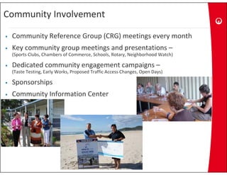 Community Involvement

 Community Reference Group (CRG) meetings every month
 Key community group meetings and presentations –
                                d
 (Sports Clubs, Chambers of Commerce, Schools, Rotary, Neighborhood Watch)

 Dedicated community engagement campaigns 
 Dedicated community engagement campaigns –
 (Taste Testing, Early Works, Proposed Traffic Access Changes, Open Days)

 Sponsorships
 Community Information Center
 