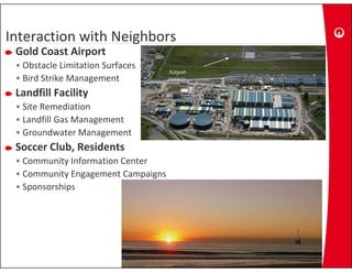 Interaction with Neighbors
Interaction with 
Interaction with Neighbors
 Gold Coast Airport
 • Obstacle Limitation Surfaces
                                    Airport
                                    Ai
 • Bird Strike Management           runway

 Landfill Facility
 • Site Remediation
 • Landfill Gas Management
 • Groundwater Management
                      g
 Soccer Club, Residents
 • Community Information Center
 • Community Engagement Campaigns
 • Sponsorships
 