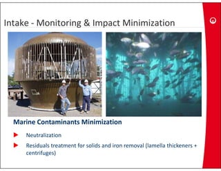 Intake ‐ Monitoring & Impact Minimization
Intake  Monitoring & Impact Minimization
Intake ‐ Monitoring & Impact Minimization




  Marine Contaminants Minimization
     Neutralization
     Residuals treatment for solids and iron removal (lamella thickeners + 
                                                     (
     centrifuges)
 