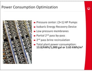 Power Consumption Optimization


                  Pressure center: (3+1) HP Pumps
                  Isobaric Energy Recovery Device 
                  Isobaric Energy Recovery Device
                  Low pressure membranes
                  Partial 2nd pass by pass
                  Partial 2 pass by‐pass
                  2nd pass brine recirculation
                  Total plant power consumption:
                  Total plant power consumption:
                  13.8/kWh/1,000 gal or 3.65 kWh/m3
 
