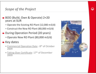 Scope of the Project
Scope of the Project

BOO (Build, Own & Operate) 2+20 
     (     ,       p     )
years at SUR
• Operate the Existing RO Plant (12,000 m3/d)
• C t t th N RO Pl t (80 000 3/d)
  Construct the New RO Plant (80,000 m3/d)
During Operation Period (20 years)
• Operate New RO Plant (80 000 m3/d)
  Operate New RO Plant (80,000 m3/d)
Key dates
• Commercial Operation Date : 8th of October
  Commercial Operation Date : 8 of October 
  2009
• Taking‐Over Certificate: 17th of December 
  2009
 