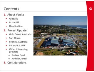 Contents
1. About Veolia
 • Globally
 • In the US
 • Desalination
2. Project Update
 •   Gold Coast, Australia
 •   Sur, Oman
 •   Sydney, Australia
 •   Fujairah 2, UAE
     F j i h 2 UAE
 •   Other Interesting 
     projects
       Kindasa, Saudi
       Ashkelon, Israel
3.
3 Considerations
                             3
 