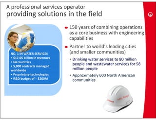 A professional services operator
providing solutions in the field
p       g
                                150 years of combining operations 
                                as a core business with engineering 
                                          b           h
                                capabilities
                                Partner to world’s leading cities 
                                P t     t      ld’ l di     iti
 NO. 1 IN WATER SERVICES        (and smaller communities)
 • $17.05 billion in revenues   • Drinking water services to 80 million
                                  Drinking water services to 80 million 
 • 64 countries
 • 5,000 contracts managed 
                                  people and wastewater services for 58 
 worldwide                        million people
 • Proprietary technologies
   Proprietary technologies     •A
                                 Approximately 600 North American 
                                       i t l 600 N th A      i
 • R&D budget of ~ $200M         communities
 