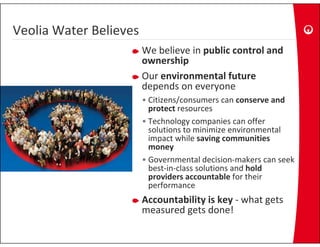 Veolia Water Believes
Veolia Water Believes
                        We believe in public control and 
                        ownership
                        Our environmental future
                        depends on everyone 
                        • Citizens/consumers can conserve and 
                          protect resources
                        • Technology companies can offer
                          Technology companies can offer 
                          solutions to minimize environmental 
                          impact while saving communities 
                          money
                        • Governmental decision‐makers can seek 
                          best‐in‐class solutions and hold 
                          providers accountable for their 
                              f
                          performance  
                        Accountability is key ‐ what gets 
                                 g
                        measured gets done! 
 