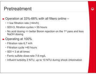 Pretreatment
Operation at 33% 66% with all filters online –
             33%-66%
• > low filtration rate (<4m/h)
• SDI<3, filtration cycles > 55 hours
  SDI 3,
• No acid dosing => better Boron rejection on the 1st pass and less
  NaOH dosing
Operating at 100%
• Filtration rate 6.7 m/h
• Filtration cycle >40 hours
• SDI < 3 at all times
• F i sulfate dose-rate 7-9 mg/L
  Ferric lf t d      t 79     /L
• Influent turbidity 2 NTU, up to 10 NTU during shock chlorination
 