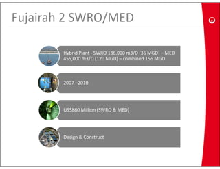Fujairah 2 SWRO/MED
  j            /

        Hybrid Plant ‐ SWRO 136,000 m3/D (36 MGD) – MED 
        455,000 m3/D (120 MGD) – combined 156 MGD



        2007  2010
        2007 –2010




        US$860 Million (SWRO & MED)




        Design & Construct
 