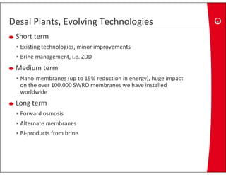 Desal Plants, Evolving Technologies
Desal Plants, Evolving Technologies
 Short term
 •E i i
  Existing technologies, minor improvements
              h l i       i    i
 • Brine management, i.e. ZDD
 Medium term
 M di   t
 • Nano‐membranes (up to 15% reduction in energy), huge impact 
   on the over 100,000 SWRO membranes we have installed 
                  ,
   worldwide
 Long term
 • Forward osmosis
 • Alternate membranes
 • Bi‐products from brine 
 