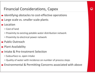 Financial Considerations, Capex
Financial Considerations, Capex
Identifying obstacles to cost‐effective operations
Large scale vs. smaller scale plants
L         l        ll      l l
Location
• Cost of land
• Proximity to existing potable water distribution network
• P i it t l t i l
  Proximity to electrical power network
                                  t   k
Public Outreach
Plant Availability
Intake & Pre‐treatment Selection
• Subsurface vs. open intake
• Quality of water with incidence on number of process steps
Environmental & Permitting Concerns associated with above
 