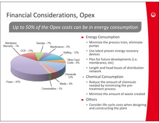 Financial Considerations, Opex
Financial Considerations, Opex
  Up to 50% of the Opex costs can be in energy consumption
                                  Energy Consumption
                                  • Minimize the process train, eliminate 
                                    pumps
                                  • Use latest proven energy recovery 
                                    devices
                                  • Plan for future developments (i.e. 
                                    membranes, etc)
                                         b           )
                                  • Length and head losses of distribution 
                                    network
                                  Chemical Consumption
                                  Chemical Consumption
                                  • Reduce the amount of chemicals 
                                    needed by minimizing the pre‐
                                    treatment process
                                  • Minimize the amount of waste created
                                  Others
                                  • Consider life cycle costs when designing 
                                                   y                   g g
                                    and constructing the plant
 