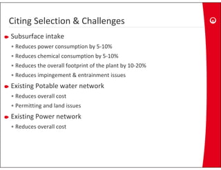 Citing Selection & Challenges
Citing Selection & Challenges
Subsurface intake
• Reduces power consumption by 5‐10%
• Reduces chemical consumption by 5‐10%
•R d
 Reduces the overall footprint of the plant by 10‐20%
         th       ll f t i t f th l t b 10 20%
• Reduces impingement & entrainment issues  
Existing Potable water network
Existing Potable water network
• Reduces overall cost
• Permitting and land issues
  Permitting and land issues
Existing Power network
• Reduces overall cost
  Reduces overall cost
 