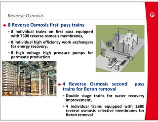 Reverse Osmosis
Reverse Osmosis
8 Reverse Osmosis first pass trains
• 8 individual trains on first pass equipped
  with 7300 reverse osmosis membranes,
• 8 individual high efficiency work exchangers
  for energy recovery
             recovery,
• 8 high voltage high pressure pumps for
  permeate production




                             4 Reverse Osmosis second            pass
                             trains for Boron removal
                             • Double stage trains for water recovery
                               improvement,
                             • 4 i di id l t i
                                  individual trains equipped with 2800
                                                       i   d ith
                               reverse osmosis selective membranes for
                               Boron removal
 
