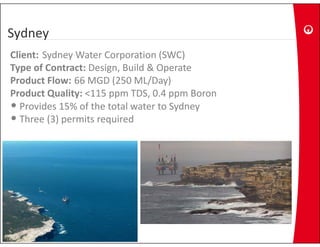 Sydney
Client: Sydney Water Corporation (SWC)
Type of Contract: Design, Build & Operate
Product Flow: 66 MGD (250 ML/Day)
Product Quality: <115 ppm TDS, 0.4 ppm Boron
Product Quality: <115 ppm TDS 0 4 ppm Boron
• Provides 15% of the total water to Sydney
• Three (3) permits required
         ( )p         q
 