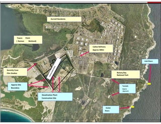 Kurnell Residents




           Towra      Point 
           ( Ramsar      Wetland)

                                                                  Caltex Refinery 
                                                                  Caltex Refinery
                                                                  Approx 300m




                                                                                                              Inlet Risers
                                                                                                               Inlet Riser




Serenity Cove 
Film Studios                                                                               Botany Bay 
                                                                                           National Park 



     Approx Site 
                                                                                                 Tunnels
    Boundary                                                                                     (Approx 
                                                                                                 alignment)


                                    Desalination Plant 
                                    Construction Site



                                                                                 Outlet 
                                                                                Risers
                                                                                 Riser
 