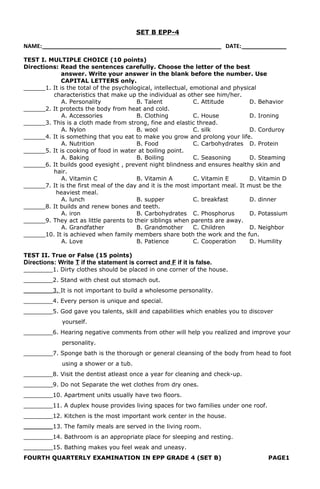 SET B EPP-4
NAME: _________________________________________________________ DATE: ______________
TEST I. MULTIPLE CHOICE (10 points)
Directions: Read the sentences carefully. Choose the letter of the best
answer. Write your answer in the blank before the number. Use
CAPITAL LETTERS only.
______1. It is the total of the psychological, intellectual, emotional and physical
characteristics that make up the individual as other see him/her.
A. Personality B. Talent C. Attitude D. Behavior
______2. It protects the body from heat and cold.
A. Accessories B. Clothing C. House D. Ironing
______3. This is a cloth made from strong, fine and elastic thread.
A. Nylon B. wool C. silk D. Corduroy
______4. It is something that you eat to make you grow and prolong your life.
A. Nutrition B. Food C. Carbohydrates D. Protein
______5. It is cooking of food in water at boiling point.
A. Baking B. Boiling C. Seasoning D. Steaming
______6. It builds good eyesight , prevent night blindness and ensures healthy skin and
hair.
A. Vitamin C B. Vitamin A C. Vitamin E D. Vitamin D
______7. It is the first meal of the day and it is the most important meal. It must be the
heaviest meal.
A. lunch B. supper C. breakfast D. dinner
______8. It builds and renew bones and teeth.
A. iron B. Carbohydrates C. Phosphorus D. Potassium
______9. They act as little parents to their siblings when parents are away.
A. Grandfather B. Grandmother C. Children D. Neighbor
______10. It is achieved when family members share both the work and the fun.
A. Love B. Patience C. Cooperation D. Humility
TEST II. True or False (15 points)
Directions: Write T if the statement is correct and F if it is false.
________1. Dirty clothes should be placed in one corner of the house.
________2. Stand with chest out stomach out.
________3. It is not important to build a wholesome personality.
________4. Every person is unique and special.
________5. God gave you talents, skill and capabilities which enables you to discover
yourself.
________6. Hearing negative comments from other will help you realized and improve your
personality.
________7. Sponge bath is the thorough or general cleansing of the body from head to foot
using a shower or a tub.
________8. Visit the dentist atleast once a year for cleaning and check-up.
________9. Do not Separate the wet clothes from dry ones.
________10. Apartment units usually have two floors.
________11. A duplex house provides living spaces for two families under one roof.
________12. Kitchen is the most important work center in the house.
________13. The family meals are served in the living room.
________14. Bathroom is an appropriate place for sleeping and resting.
________15. Bathing makes you feel weak and uneasy.
FOURTH QUARTERLY EXAMINATION IN EPP GRADE 4 (SET B) PAGE1
 