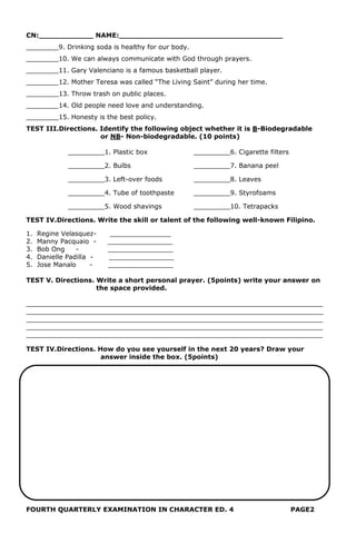 CN:____________ NAME:____________________________________
________9. Drinking soda is healthy for our body.
________10. We can always communicate with God through prayers.
________11. Gary Valenciano is a famous basketball player.
________12. Mother Teresa was called “The Living Saint” during her time.
________13. Throw trash on public places.
________14. Old people need love and understanding.
________15. Honesty is the best policy.
TEST III.Directions. Identify the following object whether it is B-Biodegradable
or NB- Non-biodegradable. (10 points)
_________1. Plastic box _________6. Cigarette filters
_________2. Bulbs _________7. Banana peel
_________3. Left-over foods _________8. Leaves
_________4. Tube of toothpaste _________9. Styrofoams
_________5. Wood shavings _________10. Tetrapacks
TEST IV.Directions. Write the skill or talent of the following well-known Filipino.
1. Regine Velasquez- _______________
2. Manny Pacquaio - ________________
3. Bob Ong - ________________
4. Danielle Padilla - ________________
5. Jose Manalo - ________________
TEST V. Directions. Write a short personal prayer. (5points) write your answer on
the space provided.
_________________________________________________________________________
_________________________________________________________________________
_________________________________________________________________________
_________________________________________________________________________
_________________________________________________________________________
TEST IV.Directions. How do you see yourself in the next 20 years? Draw your
answer inside the box. (5points)
FOURTH QUARTERLY EXAMINATION IN CHARACTER ED. 4 PAGE2
 