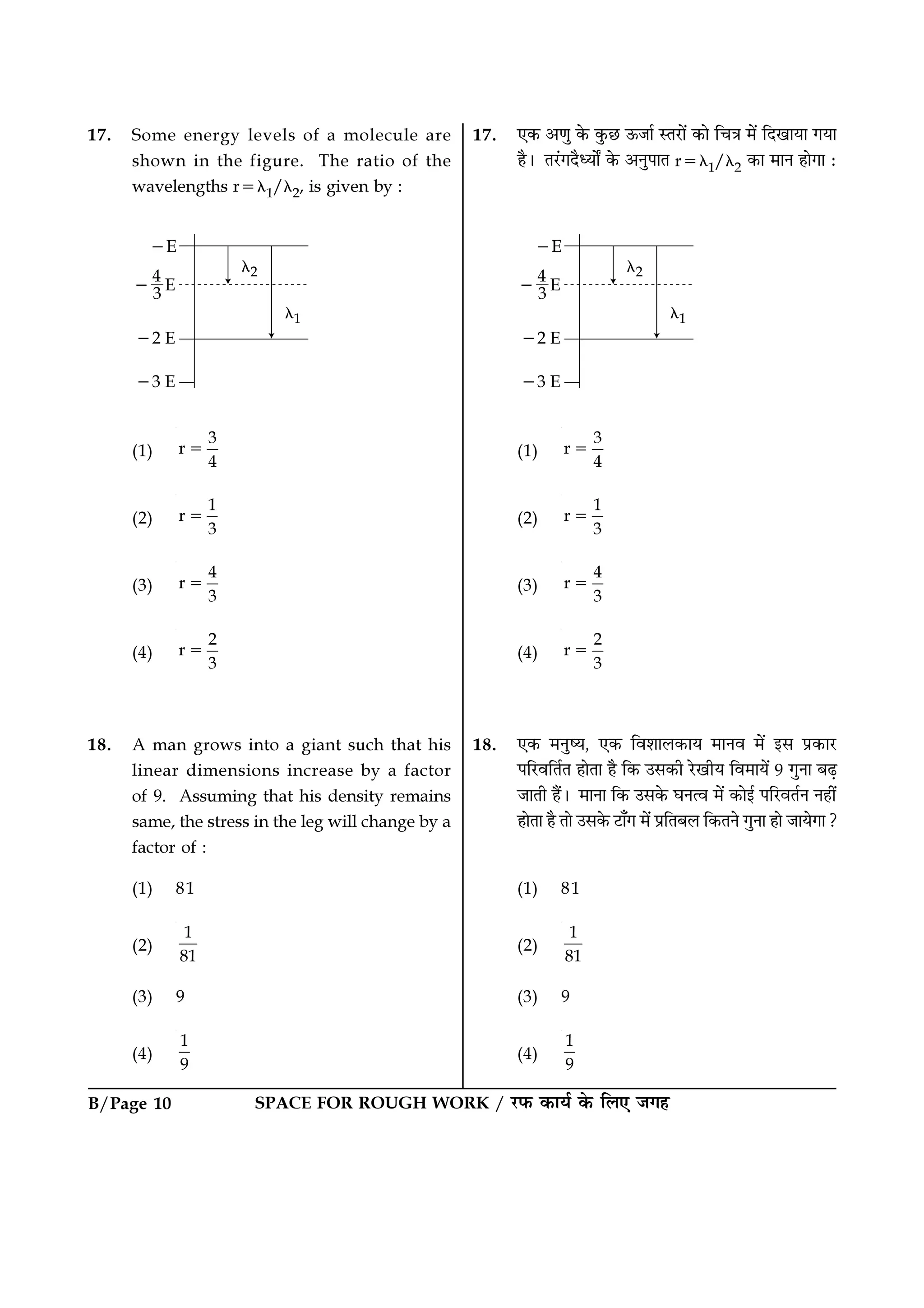 B/Page 10 SPACE FOR ROUGH WORK / ⁄U»§ ∑§Êÿ¸ ∑§ Á‹∞ ¡ª„
17. ∞∑§ •áÊÈ ∑§ ∑È§¿U ™§¡Ê¸ SÃ⁄UÊ¥ ∑§Ê ÁøòÊ ◊¥ ÁŒπÊÿÊ ªÿÊ
„Ò– Ã⁄¥UªŒÒäÿÊZ ∑§ •ŸÈ¬ÊÃ r=λ1/λ2 ∑§Ê ◊ÊŸ „ÊªÊ —
(1)
3
r
4
=
(2)
1
r
3
=
(3)
4
r
3
=
(4)
2
r
3
=
18. ∞∑§ ◊ŸÈcÿ, ∞∑§ Áﬂ‡ÊÊ‹∑§Êÿ ◊ÊŸﬂ ◊¥ ß‚ ¬˝∑§Ê⁄U
¬Á⁄UﬂÁÃ¸Ã „ÊÃÊ „Ò Á∑§ ©‚∑§Ë ⁄UπËÿ Áﬂ◊Êÿ¥ 9 ªÈŸÊ ’…∏
¡ÊÃË „Ò¥– ◊ÊŸÊ Á∑§ ©‚∑§ ÉÊŸàﬂ ◊¥ ∑§Êß¸ ¬Á⁄UﬂÃ¸Ÿ Ÿ„Ë¥
„ÊÃÊ „Ò ÃÊ ©‚∑§ ≈UÊ°ª ◊¥ ¬˝ÁÃ’‹ Á∑§ÃŸ ªÈŸÊ „Ê ¡ÊÿªÊ?
(1) 81
(2)
1
81
(3) 9
(4)
1
9
17. Some energy levels of a molecule are
shown in the figure. The ratio of the
wavelengths r=λ1/λ2, is given by :
(1)
3
r
4
=
(2)
1
r
3
=
(3)
4
r
3
=
(4)
2
r
3
=
18. A man grows into a giant such that his
linear dimensions increase by a factor
of 9. Assuming that his density remains
same, the stress in the leg will change by a
factor of :
(1) 81
(2)
1
81
(3) 9
(4)
1
9
 