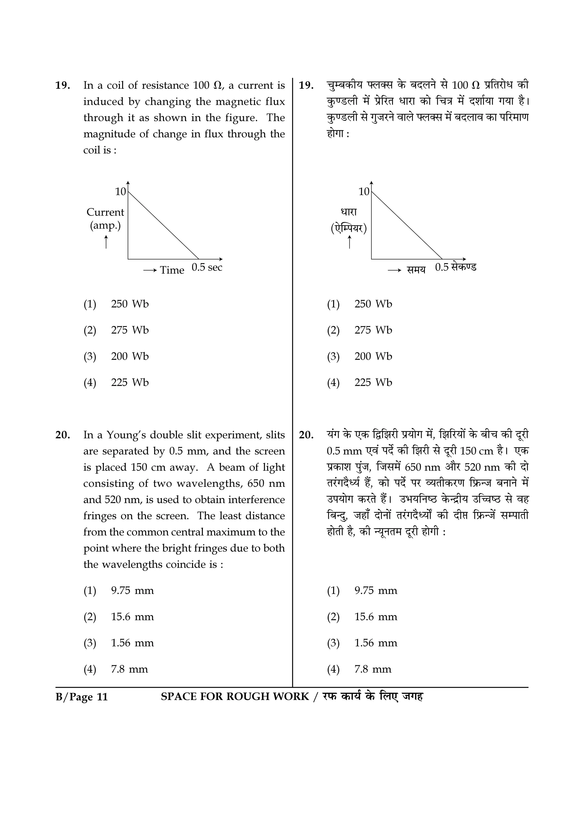 SPACE FOR ROUGH WORK / ⁄U»§ ∑§Êÿ¸ ∑§ Á‹∞ ¡ª„B/Page 11
19. øÈê’∑§Ëÿ ç‹Ä‚ ∑§ ’Œ‹Ÿ ‚ 100 Ω ¬˝ÁÃ⁄UÊœ ∑§Ë
∑È§á«U‹Ë ◊¥ ¬˝Á⁄UÃ œÊ⁄UÊ ∑§Ê ÁøòÊ ◊¥ Œ‡ÊÊ¸ÿÊ ªÿÊ „Ò–
∑È§á«U‹Ë ‚ ªÈ¡⁄UŸ ﬂÊ‹ ç‹Ä‚ ◊¥ ’Œ‹Êﬂ ∑§Ê ¬Á⁄U◊ÊáÊ
„ÊªÊ —
(1) 250 Wb
(2) 275 Wb
(3) 200 Wb
(4) 225 Wb
20. ÿ¥ª ∑§ ∞∑§ ÁmÁ¤Ê⁄UË ¬˝ÿÊª ◊¥, Á¤ÊÁ⁄UÿÊ¥ ∑§ ’Ëø ∑§Ë ŒÍ⁄UË
0.5 mm ∞ﬂ¥ ¬Œ¸ ∑§Ë Á¤Ê⁄UË ‚ ŒÍ⁄UË 150 cm „Ò– ∞∑§
¬˝∑§Ê‡Ê ¬È¥¡, Á¡‚◊¥ 650 nm •ÊÒ⁄U 520 nm ∑§Ë ŒÊ
Ã⁄¥UªŒÒäÿ¸ „Ò¥, ∑§Ê ¬Œ¸ ¬⁄U √ÿÃË∑§⁄UáÊ Á»˝§ã¡ ’ŸÊŸ ◊¥
©¬ÿÊª ∑§⁄UÃ „Ò¥– ©÷ÿÁŸc∆U ∑§ãŒ˝Ëÿ ©ÁìÊc∆U ‚ ﬂ„
Á’ãŒÈ, ¡„Ê° ŒÊŸÊ¥ Ã⁄¥UªŒÒäÿÊZ ∑§Ë ŒË# Á»˝§ã¡¥ ‚ê¬ÊÃË
„ÊÃË „Ò, ∑§Ë ãÿÍŸÃ◊ ŒÍ⁄UË „ÊªË —
(1) 9.75 mm
(2) 15.6 mm
(3) 1.56 mm
(4) 7.8 mm
19. In a coil of resistance 100 Ω, a current is
induced by changing the magnetic flux
through it as shown in the figure. The
magnitude of change in flux through the
coil is :
(1) 250 Wb
(2) 275 Wb
(3) 200 Wb
(4) 225 Wb
20. In a Young’s double slit experiment, slits
are separated by 0.5 mm, and the screen
is placed 150 cm away. A beam of light
consisting of two wavelengths, 650 nm
and 520 nm, is used to obtain interference
fringes on the screen. The least distance
from the common central maximum to the
point where the bright fringes due to both
the wavelengths coincide is :
(1) 9.75 mm
(2) 15.6 mm
(3) 1.56 mm
(4) 7.8 mm
 