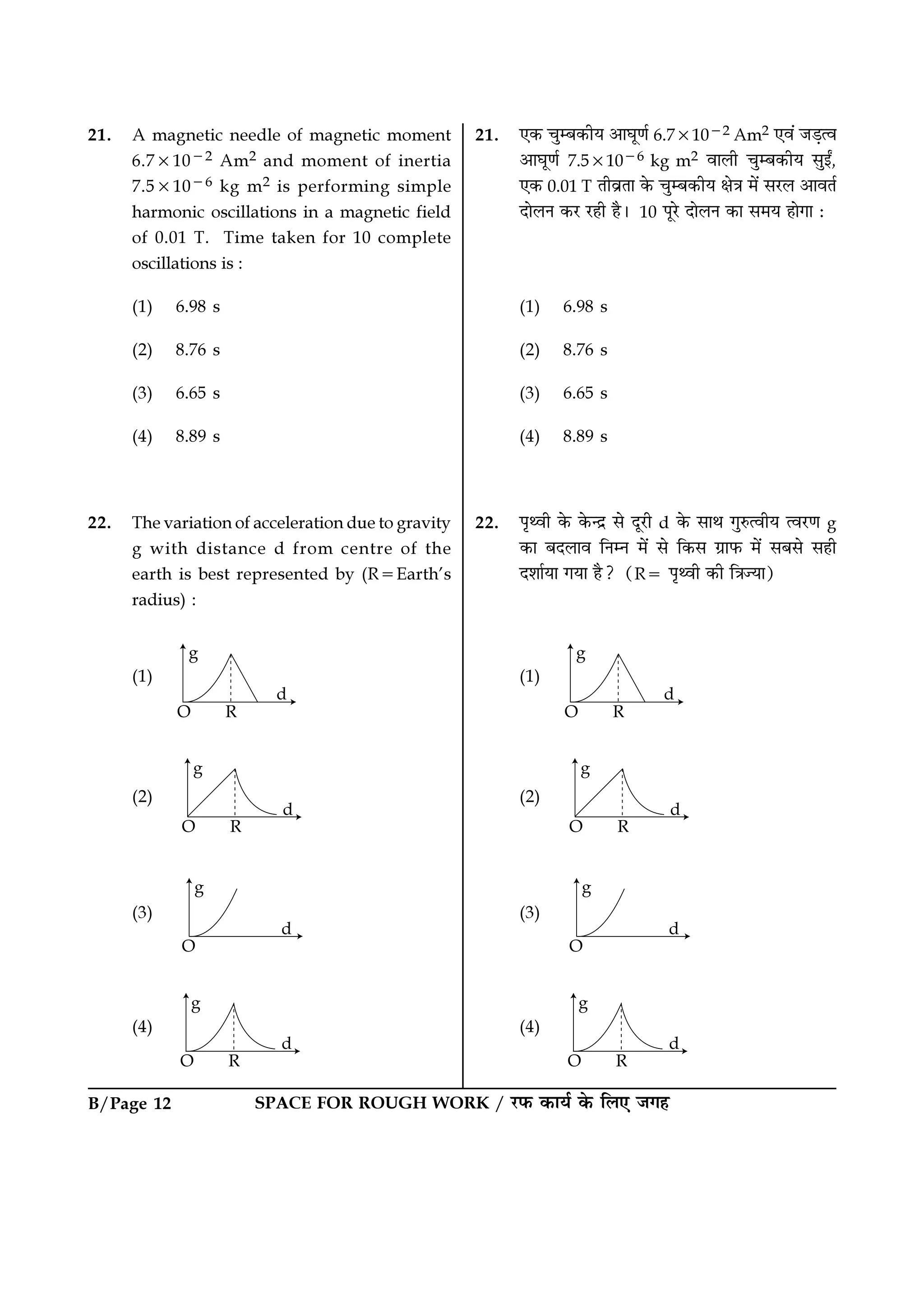 B/Page 12 SPACE FOR ROUGH WORK / ⁄U»§ ∑§Êÿ¸ ∑§ Á‹∞ ¡ª„
21. ∞∑§ øÈê’∑§Ëÿ •ÊÉÊÍáÊ¸ 6.7×10−2 Am2 ∞ﬂ¥ ¡«∏àﬂ
•ÊÉÊÍáÊ¸ 7.5×10−6 kg m2 ﬂÊ‹Ë øÈê’∑§Ëÿ ‚ÈßZ,
∞∑§ 0.01 T ÃËﬂ˝ÃÊ ∑§ øÈê’∑§Ëÿ ˇÊòÊ ◊¥ ‚⁄U‹ •ÊﬂÃ¸
ŒÊ‹Ÿ ∑§⁄U ⁄U„Ë „Ò– 10 ¬Í⁄U ŒÊ‹Ÿ ∑§Ê ‚◊ÿ „ÊªÊ —
(1) 6.98 s
(2) 8.76 s
(3) 6.65 s
(4) 8.89 s
22. ¬ÎâﬂË ∑§ ∑§ãŒ˝ ‚ ŒÍ⁄UË d ∑§ ‚ÊÕ ªÈL§àﬂËÿ àﬂ⁄UáÊ g
∑§Ê ’Œ‹Êﬂ ÁŸêŸ ◊¥ ‚ Á∑§‚ ª˝Ê»§ ◊¥ ‚’‚ ‚„Ë
Œ‡ÊÊ¸ÿÊ ªÿÊ „Ò? (R= ¬ÎâﬂË ∑§Ë ÁòÊíÿÊ)
(1)
(2)
(3)
(4)
21. A magnetic needle of magnetic moment
6.7×10−2 Am2 and moment of inertia
7.5×10−6 kg m2 is performing simple
harmonic oscillations in a magnetic field
of 0.01 T. Time taken for 10 complete
oscillations is :
(1) 6.98 s
(2) 8.76 s
(3) 6.65 s
(4) 8.89 s
22. The variation of acceleration due to gravity
g with distance d from centre of the
earth is best represented by (R=Earth’s
radius) :
(1)
(2)
(3)
(4)
 