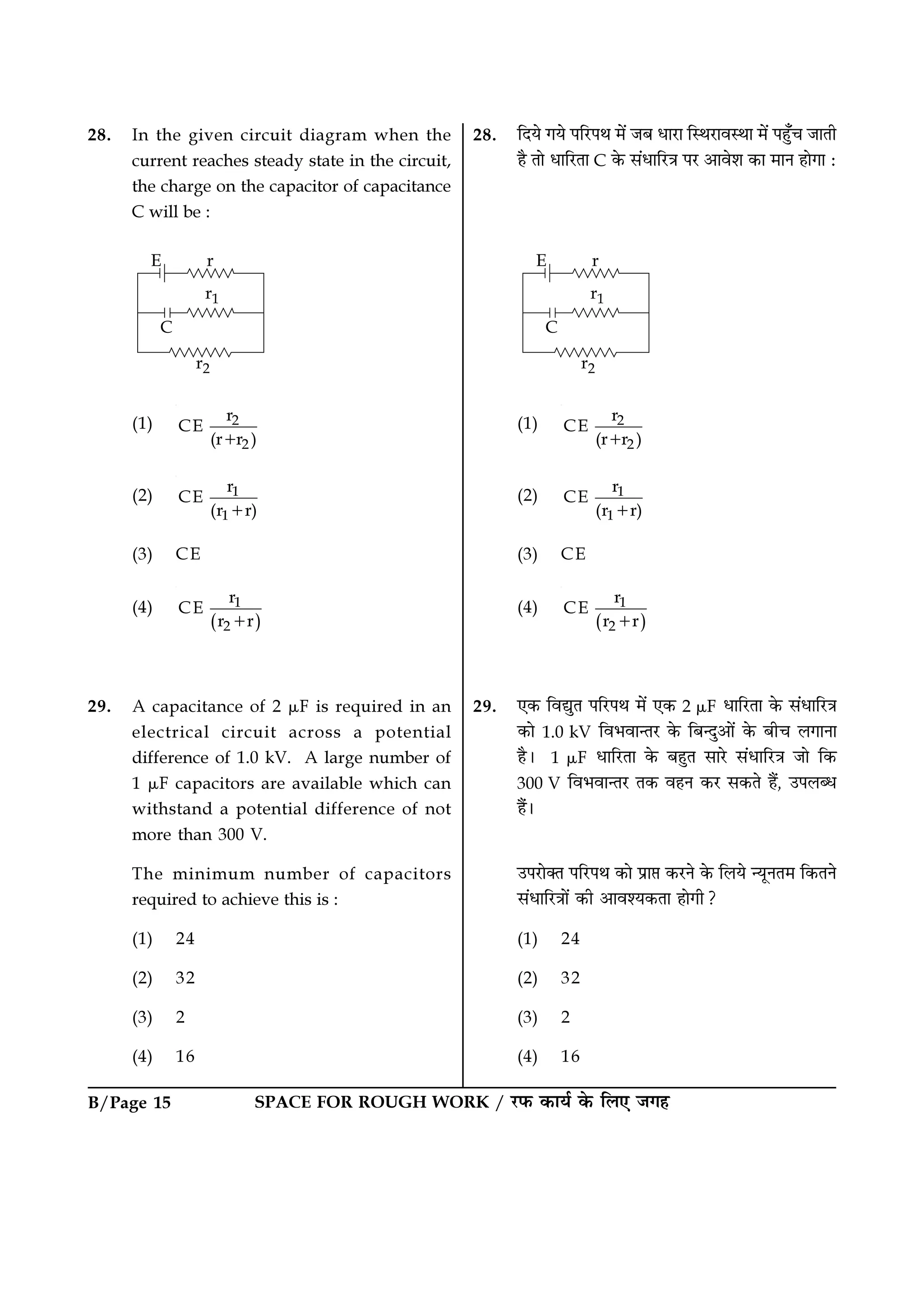 SPACE FOR ROUGH WORK / ⁄U»§ ∑§Êÿ¸ ∑§ Á‹∞ ¡ª„B/Page 15
28. ÁŒÿ ªÿ ¬Á⁄U¬Õ ◊¥ ¡’ œÊ⁄UÊ ÁSÕ⁄UÊﬂSÕÊ ◊¥ ¬„È°ø ¡ÊÃË
„Ò ÃÊ œÊÁ⁄UÃÊ C ∑§ ‚¥œÊÁ⁄UòÊ ¬⁄U •Êﬂ‡Ê ∑§Ê ◊ÊŸ „ÊªÊ —
(1) 2
2
r
CE
(r r )+
(2) 1
1
r
CE
(r r)+
(3) CE
(4)
( )
1
2
r
CE
r r+
29. ∞∑§ ÁﬂlÈÃ ¬Á⁄U¬Õ ◊¥ ∞∑§ 2 µF œÊÁ⁄UÃÊ ∑§ ‚¥œÊÁ⁄UòÊ
∑§Ê 1.0 kV Áﬂ÷ﬂÊãÃ⁄U ∑§ Á’ãŒÈ•Ê¥ ∑§ ’Ëø ‹ªÊŸÊ
„Ò– 1 µF œÊÁ⁄UÃÊ ∑§ ’„ÈÃ ‚Ê⁄U ‚¥œÊÁ⁄UòÊ ¡Ê Á∑§
300 V Áﬂ÷ﬂÊãÃ⁄U Ã∑§ ﬂ„Ÿ ∑§⁄U ‚∑§Ã „Ò¥, ©¬‹éœ
„Ò¥–
©¬⁄UÊÄÃ ¬Á⁄U¬Õ ∑§Ê ¬˝Ê# ∑§⁄UŸ ∑§ Á‹ÿ ãÿÍŸÃ◊ Á∑§ÃŸ
‚¥œÊÁ⁄UòÊÊ¥ ∑§Ë •Êﬂ‡ÿ∑§ÃÊ „ÊªË?
(1) 24
(2) 32
(3) 2
(4) 16
28. In the given circuit diagram when the
current reaches steady state in the circuit,
the charge on the capacitor of capacitance
C will be :
(1) 2
2
r
CE
(r r )+
(2) 1
1
r
CE
(r r)+
(3) CE
(4)
( )
1
2
r
CE
r r+
29. A capacitance of 2 µF is required in an
electrical circuit across a potential
difference of 1.0 kV. A large number of
1 µF capacitors are available which can
withstand a potential difference of not
more than 300 V.
The minimum number of capacitors
required to achieve this is :
(1) 24
(2) 32
(3) 2
(4) 16
 